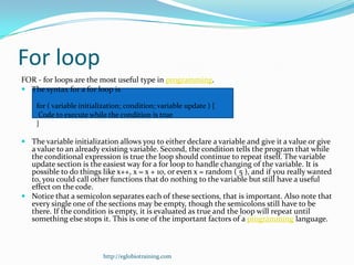 For loop
FOR - for loops are the most useful type in programming.
 The syntax for a for loop is

    for ( variable initialization; condition; variable update ) {
     Code to execute while the condition is true
    }

 The variable initialization allows you to either declare a variable and give it a value or give
  a value to an already existing variable. Second, the condition tells the program that while
  the conditional expression is true the loop should continue to repeat itself. The variable
  update section is the easiest way for a for loop to handle changing of the variable. It is
  possible to do things like x++, x = x + 10, or even x = random ( 5 ), and if you really wanted
  to, you could call other functions that do nothing to the variable but still have a useful
  effect on the code.
 Notice that a semicolon separates each of these sections, that is important. Also note that
  every single one of the sections may be empty, though the semicolons still have to be
  there. If the condition is empty, it is evaluated as true and the loop will repeat until
  something else stops it. This is one of the important factors of a programming language.



                          http://eglobiotraining.com
 