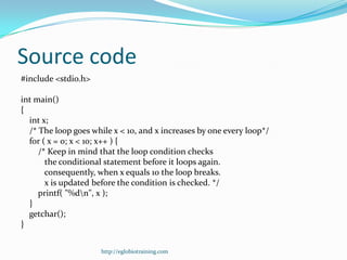 Source code
#include <stdio.h>

int main()
{
  int x;
  /* The loop goes while x < 10, and x increases by one every loop*/
  for ( x = 0; x < 10; x++ ) {
     /* Keep in mind that the loop condition checks
       the conditional statement before it loops again.
       consequently, when x equals 10 the loop breaks.
       x is updated before the condition is checked. */
     printf( "%dn", x );
  }
  getchar();
}


                      http://eglobiotraining.com
 