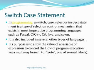 Switch Case Statement
 In programming, a switch, case, select or inspect state
  ment is a type of selection control mechanism that
  exists in most imperative programming languages
  such as Pascal, C/C++, C#, Java, and so on.
 It is also included in several other types of languages.
 Its purpose is to allow the value of a variable or
  expression to control the flow of program execution
  via a multiway branch (or "goto", one of several labels).



               http://eglobiotraining.com
 