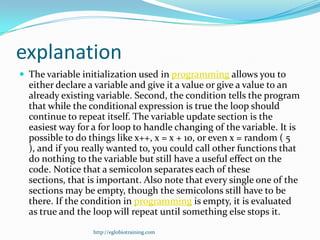 explanation
 The variable initialization used in programming allows you to
  either declare a variable and give it a value or give a value to an
  already existing variable. Second, the condition tells the program
  that while the conditional expression is true the loop should
  continue to repeat itself. The variable update section is the
  easiest way for a for loop to handle changing of the variable. It is
  possible to do things like x++, x = x + 10, or even x = random ( 5
  ), and if you really wanted to, you could call other functions that
  do nothing to the variable but still have a useful effect on the
  code. Notice that a semicolon separates each of these
  sections, that is important. Also note that every single one of the
  sections may be empty, though the semicolons still have to be
  there. If the condition in programming is empty, it is evaluated
  as true and the loop will repeat until something else stops it.
                  http://eglobiotraining.com
 