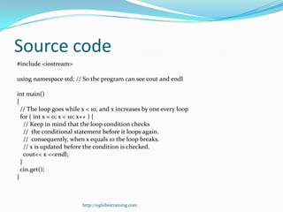 Source code
#include <iostream>

using namespace std; // So the program can see cout and endl

int main()
{
  // The loop goes while x < 10, and x increases by one every loop
  for ( int x = 0; x < 10; x++ ) {
    // Keep in mind that the loop condition checks
    // the conditional statement before it loops again.
    // consequently, when x equals 10 the loop breaks.
    // x is updated before the condition is checked.
    cout<< x <<endl;
  }
  cin.get();
}



                         http://eglobiotraining.com
 