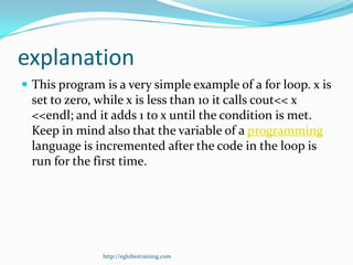 explanation
 This program is a very simple example of a for loop. x is
  set to zero, while x is less than 10 it calls cout<< x
  <<endl; and it adds 1 to x until the condition is met.
  Keep in mind also that the variable of a programming
  language is incremented after the code in the loop is
  run for the first time.




               http://eglobiotraining.com
 