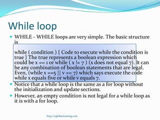 While loop
 WHILE - WHILE loops are very simple. The basic structure
  is
  while ( condition ) { Code to execute while the condition is
  true } The true represents a boolean expression which
  could be x == 1 or while ( x != 7 ) (x does not equal 7). It can
  be any combination of boolean statements that are legal.
  Even, (while x ==5 || v == 7) which says execute the code
  while x equals five or while v equals 7.
 Notice that a while loop is the same as a for loop without
  the initialization and update sections.
 However, an empty condition is not legal for a while loop as
  it is with a for loop.

                 http://eglobiotraining.com
 