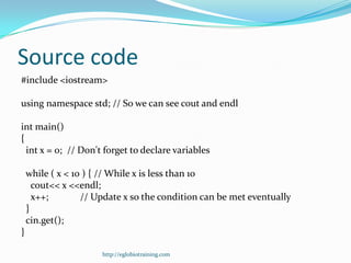Source code
#include <iostream>

using namespace std; // So we can see cout and endl

int main()
{
  int x = 0; // Don't forget to declare variables

    while ( x < 10 ) { // While x is less than 10
      cout<< x <<endl;
      x++;        // Update x so the condition can be met eventually
    }
    cin.get();
}

                      http://eglobiotraining.com
 