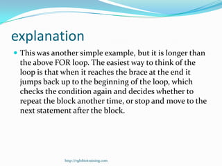 explanation
 This was another simple example, but it is longer than
 the above FOR loop. The easiest way to think of the
 loop is that when it reaches the brace at the end it
 jumps back up to the beginning of the loop, which
 checks the condition again and decides whether to
 repeat the block another time, or stop and move to the
 next statement after the block.




               http://eglobiotraining.com
 