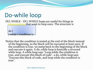 Do-while loop
DO..WHILE - DO..WHILE loops are useful for things in
 programming that want to loop once. The structure is

  do {
  } while ( condition );

Notice that the condition is tested at the end of the block instead
 of the beginning, so the block will be executed at least once. If
 the condition is true, we jump back to the beginning of the block
 and execute it again. A do..while loop is basically a reversed
 while loop. A while loop says "Loop while the condition is
 true, and execute this block of code", a do..while loop says
 "Execute this block of code, and loop while the condition is
 true".

                  http://eglobiotraining.com
 