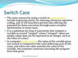 Switch Case
 The main reasons for using a switch in programming
  include improving clarity, by reducing otherwise repetitive
  coding, and (if the heuristics permit) also offering the
  potential for faster execution through easier compiler
  optimization in many cases.
 It is a substitute for long if statements that compare a
  variable to several "integral" values ("integral" values are
  simply values that can be expressed as an integer, such as
  the value of a char).
 In computer programming, the value of the variable given
  into switch is compared to the value following each of the
  cases, and when one value matches the value of the
  variable, the computer continues executing the program
  from that point.
                http://eglobiotraining.com
 