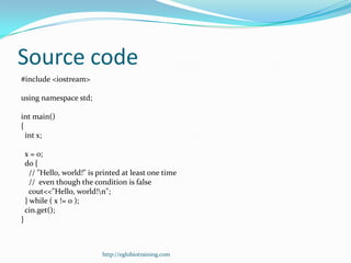 Source code
#include <iostream>

using namespace std;

int main()
{
  int x;

    x = 0;
    do {
      // "Hello, world!" is printed at least one time
      // even though the condition is false
      cout<<"Hello, world!n";
    } while ( x != 0 );
    cin.get();
}



                             http://eglobiotraining.com
 