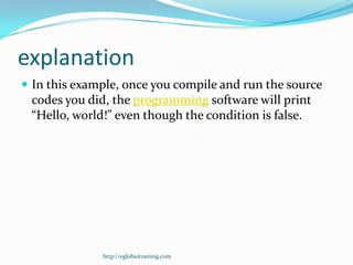 explanation
 In this example, once you compile and run the source
 codes you did, the programming software will print
 “Hello, world!” even though the condition is false.




              http://eglobiotraining.com
 