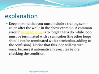 explanation
 Keep in mind that you must include a trailing semi-
 colon after the while in the above example. A common
 error in programming is to forget that a do..while loop
 must be terminated with a semicolon (the other loops
 should not be terminated with a semicolon, adding to
 the confusion). Notice that this loop will execute
 once, because it automatically executes before
 checking the condition.



              http://eglobiotraining.com
 