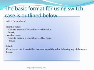 The basic format for using switch
case is outlined below.
switch ( <variable> )
{
case this-value:
    Code to execute if <variable> == this-value
    break;
case that-value:
    Code to execute if <variable> == that-value
    break;
...
default:
 Code to execute if <variable> does not equal the value following any of the cases
 break;
}




                      http://eglobiotraining.com
 