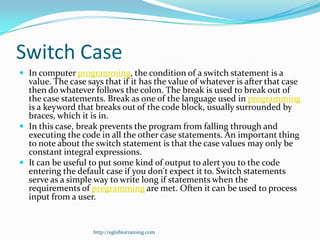 Switch Case
 In computer programming, the condition of a switch statement is a
  value. The case says that if it has the value of whatever is after that case
  then do whatever follows the colon. The break is used to break out of
  the case statements. Break as one of the language used in programming
  is a keyword that breaks out of the code block, usually surrounded by
  braces, which it is in.
 In this case, break prevents the program from falling through and
  executing the code in all the other case statements. An important thing
  to note about the switch statement is that the case values may only be
  constant integral expressions.
 It can be useful to put some kind of output to alert you to the code
  entering the default case if you don't expect it to. Switch statements
  serve as a simple way to write long if statements when the
  requirements of programming are met. Often it can be used to process
  input from a user.


                    http://eglobiotraining.com
 