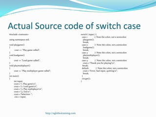 Actual Source code of switch case
#include <iostream>                                                switch ( input ) {
                                                                     case 1:       // Note the colon, not a semicolon
using namespace std;                                                   playgame();
                                                                       break;
void playgame()                                                      case 2:       // Note the colon, not a semicolon
{                                                                      loadgame();
      cout << "Play game called";                                      break;
}                                                                    case 3:       // Note the colon, not a semicolon
void loadgame()                                                        playmultiplayer();
{                                                                      break;
     cout << "Load game called";                                     case 4:        // Note the colon, not a semicolon
}                                                                      cout<<"Thank you for playing!n";
void playmultiplayer()                                                break;
{                                                                    default:        // Note the colon, not a semicolon
     cout << "Play multiplayer game called";                           cout<<"Error, bad input, quittingn";
}                                                                      break;
int main()                                                           }
{                                                                    cin.get();
     int input;                                                    }
     cout<<"1. Play gamen";
     cout<<"2. Load gamen";
     cout<<"3. Play multiplayern";
     cout<<"4. Exitn";
     cout<<"Selection: ";
      cin>> input;




                                      http://eglobiotraining.com
 