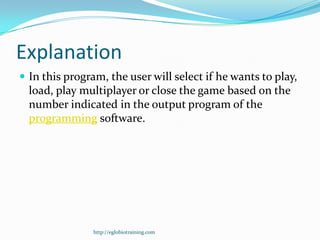 Explanation
 In this program, the user will select if he wants to play,
  load, play multiplayer or close the game based on the
  number indicated in the output program of the
  programming software.




                http://eglobiotraining.com
 