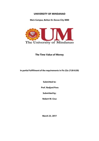 UNIVERSITY OF MINDANAO
Main Campus, Bolton St. Davao City 8000
The Time Value of Money
In partial fulfillment of the requirements in Fin 22a (7:30-8:30)
Submitted to:
Prof. Rodjard Paro
Submitted by:
Robert M. Cruz
March 23, 2017
 