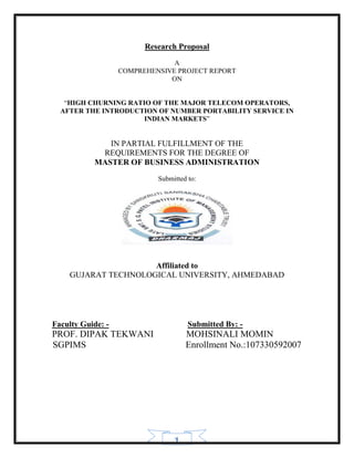 Research Proposal
                                A
                   COMPREHENSIVE PROJECT REPORT
                               ON


   “HIGH CHURNING RATIO OF THE MAJOR TELECOM OPERATORS,
  AFTER THE INTRODUCTION OF NUMBER PORTABILITY SERVICE IN
                      INDIAN MARKETS”


              IN PARTIAL FULFILLMENT OF THE
            REQUIREMENTS FOR THE DEGREE OF
           MASTER OF BUSINESS ADMINISTRATION
                            Submitted to:




                     Affiliated to
    GUJARAT TECHNOLOGICAL UNIVERSITY, AHMEDABAD




Faculty Guide: -                      Submitted By: -
PROF. DIPAK TEKWANI                  MOHSINALI MOMIN
SGPIMS                               Enrollment No.:107330592007




                                 1
 