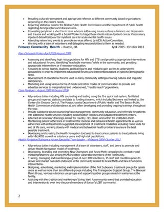 2
 Providing culturally competent and appropriate referrals to different community based organizations
depending on the client's needs.
 Reporting statistical data to the Boston Public Health Commission and the Department of Public health
regarding demographics and disease rates.
 Counseling people on a short term basis who are addressing issues such as substance use, depression
and trauma and working with a Social Worker to triage these clients into outpatient care or if necessary
inpatient detoxification or for inpatient care for acute mental health issues.
 Attending networking events to promote services offered by AIDS Action Committee.
 Working with a team of volunteers and delegating responsibilities to them as needed.
Fenway Community Health – Boston, MA April 2005 - October 2012
Peer Outreach Worker April 2005-August 2005
 Assessing and identifying high risk populations for HIV and STI’s and providing appropriate interventions
and educational forums, identifying “teachable moments” while in the community, and providing
appropriate interventions or if necessary education.
 Speaking to school boards, students, political figures and media to gain access to underserved
populations in order to implement educational forums and interventions based on specific demographic
need.
 Development of educational forums used in many community settings ensuring cultural and linguistic
competency.
 Marketing and using various forms of media and other modes of communication to provide and
advertise services to marginalized and underserved, “hard to reach” populations.
Case Manager - August 2005-February 2006
 All previous duties including HIV counseling and testing using the Ora quick test system, facilitated
groups and reported statistics and data to funding streams, which included but were not limited to, the
Centers for Disease Control, The Massachusetts Department of Public Health and The Boston Public
Health Commission and attendance at, and often developing and providing ongoing trainings throughout
the year.
 Provide substance abuse counseling/case management, community education, and referrals for patients
into additional health services including detoxification facilities and outpatient treatment centers.
 Attended all necessary trainings across the country, city, state, and within the institution itself.
 Maintaining patient adherence in treatment for medical and behavioral health appointments as well as
adherence with all treatments suggested. Development of treatment modalities including home visits for
end of life care, working closely with medical and behavioral health providers to ensure the best
possible treatment.
 Developing and creating the Health Navigation tool used to treat cancer patients to treat patients living
with HIV/AIDS as well as substance users and high risk populations.
Health Navigator/Substance Abuse Specialist/Team Leader - February 2006-October 2012
 All previous duties including management of a team of volunteers, staff, and peers to promote and
deliver Health Navigation model of treatment.
 Developing, branding and promoting New Champions and Resist Meth campaigns to combat crystal
methamphetamine use among MSM and other vulnerable members of the community.
 Training, managing and maintaining a group of over 300 volunteers, 15 staff and countless peers to
deliver and market outreach endeavors in the community related to Resist Meth and New Champions
interventions.
 Designing, advertising, marketing and implementation of the first Suboxone treatment groups for opiate
users as well as more than ten different groups including The Transgender Support Group, The Bisexual
Men’s Group, various substance use groups and supporting other groups already in existence at the
facility.
 Assisting with the creation and marketing of Living Well, A community event that provided education
and intervention to over two-thousand members of Boston’s LGBT community.
 
