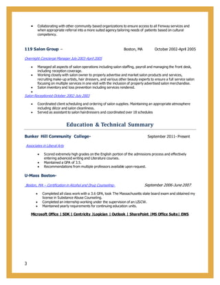 3
 Collaborating with other community based organizations to ensure access to all Fenway services and
when appropriate referral into a more suited agency tailoring needs of patients based on cultural
competency.
119 Salon Group – Boston, MA October 2002-April 2005
Overnight Concierge Manager July 2003-April 2005
 Managed all aspects of salon operations including salon staffing, payroll and managing the front desk,
including reception coverage.
 Working closely with salon owner to properly advertise and market salon products and services,
recruiting make-up artists, hair dressers, and various other beauty experts to ensure a full service salon
focusing on multiple services in one visit with the inclusion of properly advertised salon merchandise.
 Salon inventory and loss prevention including services rendered.

Salon Receptionist October 2002-July 2003
 Coordinated client scheduling and ordering of salon supplies. Maintaining an appropriate atmosphere
including décor and salon cleanliness.
 Served as assistant to salon hairdressers and coordinated over 18 schedules
Education & Technical Summary
Bunker Hill Community College- September 2011- Present
Associates in Liberal Arts
 Scored extremely high grades on the English portion of the admissions process and effectively
entering advanced writing and Literature courses.
 Maintained a GPA of 3.5.
 Recommendations from multiple professors available upon request.
U-Mass Boston-
Boston, MA – Certification in Alcohol and Drug Counseling- September 2006-June 2007
 Completed all class work with a 3.6 GPA, took The Massachusetts state board exam and obtained my
license in Substance Abuse Counseling.
 Completed an internship working under the supervision of an LISCW.
 Maintained yearly requirements for continuing education units.
Microsoft Office | SDK | Centricity |Logician | Outlook | SharePoint |MS Office Suite| EWS
 