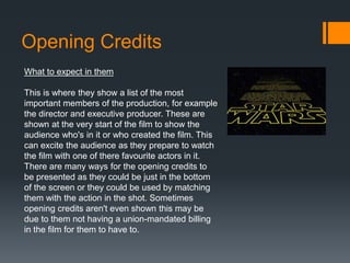 Opening Credits
What to expect in them
This is where they show a list of the most
important members of the production, for example
the director and executive producer. These are
shown at the very start of the film to show the
audience who's in it or who created the film. This
can excite the audience as they prepare to watch
the film with one of there favourite actors in it.
There are many ways for the opening credits to
be presented as they could be just in the bottom
of the screen or they could be used by matching
them with the action in the shot. Sometimes
opening credits aren't even shown this may be
due to them not having a union-mandated billing
in the film for them to have to.
 