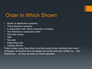 Order in Which Shown
• Studio or distribution presents
• The production company
• In association with name production company
• The directors or producers name
• The main actors
• Title
• Top cast
• Supporting cast
• Casting director
There is also a way they show it as they would show members like music
composer, art director and set design and at the end have written by… and
directed by… as they are seen as more important.
 