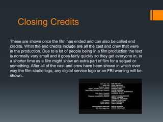 Closing Credits
These are shown once the film has ended and can also be called end
credits. What the end credits include are all the cast and crew that were
in the production. Due to a lot of people being in a film production the text
is normally very small and it goes fairly quickly so they get everyone in, in
a shorter time as a film might show an extra part of film for a sequel or
something. After all of the cast and crew have been shown in which ever
way the film studio logo, any digital service logo or an FBI warning will be
shown.
 