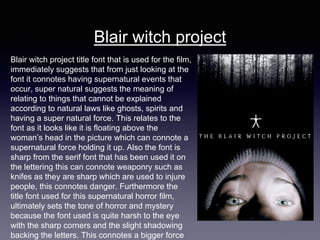 Blair witch project
Blair witch project title font that is used for the film,
immediately suggests that from just looking at the
font it connotes having supernatural events that
occur, super natural suggests the meaning of
relating to things that cannot be explained
according to natural laws like ghosts, spirits and
having a super natural force. This relates to the
font as it looks like it is floating above the
woman’s head in the picture which can connote a
supernatural force holding it up. Also the font is
sharp from the serif font that has been used it on
the lettering this can connote weaponry such as
knifes as they are sharp which are used to injure
people, this connotes danger. Furthermore the
title font used for this supernatural horror film,
ultimately sets the tone of horror and mystery
because the font used is quite harsh to the eye
with the sharp corners and the slight shadowing
backing the letters. This connotes a bigger force
 