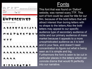 This font that was found on ‘Dafont’
website, was named scary.TTF. This
sort of font could be used for title for our
film, because of the bold letters that will
attract interest than boring letters with
no shape to the letters.Also the bold
letters may appeal to our specific
audience type of secondary audience of
niche and our primary audience of mass
market because it appeals to a more
unsophisticated audience as it is bold
and in your face, and doesn't need
concentration to figure out what is being
seen as it is simple and big.
Furthermore the font is seen to be cut in
particular places in the letters which can
connote drama that would fit perfectly
into our narrative.
Fonts
 
