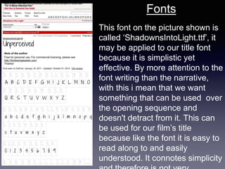 This font on the picture shown is
called ‘ShadownsIntoLight.ttf’, it
may be applied to our title font
because it is simplistic yet
effective. By more attention to the
font writing than the narrative,
with this i mean that we want
something that can be used over
the opening sequence and
doesn't detract from it. This can
be used for our film’s title
because like the font it is easy to
read along to and easily
understood. It connotes simplicity
Fonts
 
