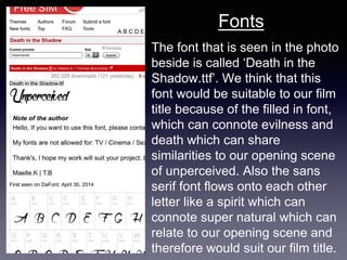 The font that is seen in the photo
beside is called ‘Death in the
Shadow.ttf’. We think that this
font would be suitable to our film
title because of the filled in font,
which can connote evilness and
death which can share
similarities to our opening scene
of unperceived. Also the sans
serif font flows onto each other
letter like a spirit which can
connote super natural which can
relate to our opening scene and
therefore would suit our film title.
Fonts
 