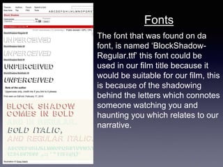 The font that was found on da
font, is named ‘BlockShadow-
Regular.ttf’ this font could be
used in our film title because it
would be suitable for our film, this
is because of the shadowing
behind the letters which connotes
someone watching you and
haunting you which relates to our
narrative.
Fonts
 