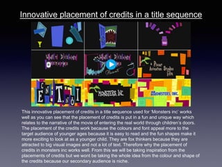 Innovative placement of credits in a title sequence
This innovative placement of credits in a title sequence used for ‘Monsters inc’ works
well as you can see that the placement of credits is put in a fun and unique way which
relates to the narrative of the movie of entering the real world through children’s doors.
The placement of the credits work because the colours and font appeal more to the
target audience of younger ages because it is easy to read and the fun shapes make it
more exciting to look at as a younger child. They are fox thinkers because they are
attracted to big visual images and not a lot of text. Therefore why the placement of
credits in monsters inc works well. From this we will be taking inspiration from the
placements of credits but we wont be taking the whole idea from the colour and shape of
the credits because our secondary audience is niche.
 