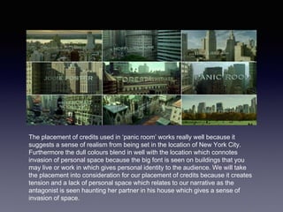 The placement of credits used in ‘panic room’ works really well because it
suggests a sense of realism from being set in the location of New York City.
Furthermore the dull colours blend in well with the location which connotes
invasion of personal space because the big font is seen on buildings that you
may live or work in which gives personal identity to the audience. We will take
the placement into consideration for our placement of credits because it creates
tension and a lack of personal space which relates to our narrative as the
antagonist is seen haunting her partner in his house which gives a sense of
invasion of space.
 