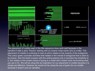 The placement of credits used in the title sequence does work well because in the
narrative it tells a story ‘Psycho’ starting with an insane motel owner who is a killer. The
placement of credits is confusing to look at which relates to the insanity of the antagonist.
The colour green connotes sickness that relates to the mental ill antagonist that is seen to
be insane. Also the blank screens with the writing placed onto it connotes the simplicity of
it, this relates to the simple choice of going to a motel with a blank mind not knowing what
you are in for. We will be using this as inspiration for our placement of credits because it is
simple yet effective. However we would not be using the use of green for our credits
because it doesn't suit our narrative
 