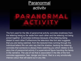 The font used for the title of paranormal activity connotes loneliness from
the lettering being so far aside from each other and the lettering not being
joined together. It connotes lonliness because of the lettering being
distant to each other.Furthermore the television like font also suggests
that you are being watched, from the textured lines running through the
individual letters.We can also say that the shadow, backing the lettering
connotes that someone is always there watching you which relates to the
story line of paranormal activity if a supernatural figure haunting the family
in the narrative. The use of red that is associated in the title of the font
connotes aggression, fear, danger and blood. Red is a very emotionally
intense colour that will stand out in any title.
Paranormal
activity
 