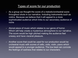 • As a group we thought the score of a melodic/orchestral score
throughout shots in our narrative. Including instruments such as
violins. Because we believe that it will appeal to a more
sophisticated audience which links to our secondary audience of
niche
• Atonal piece of music which relates to our genre of horror.
Which will help create a mysterious atmosphere to our narrative.
The score would be high pitched making the audience feel
uneasy and have visceral pleasure.
• Another score that could be used for our production would be
orchestral music with scores of cello, viola, violin, piano which
would appeal to a younger audience. The low beat can connote
the feelings of sadness that relates to our characters.
Types of score for our production
 