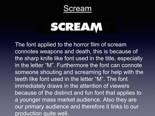 Scream
The font applied to the horror film of scream
connotes weapons and death, this is because of
the sharp knife like font used in the title, especially
in the letter “M”. Furthermore the font can connote
someone shouting and screaming for help with the
teeth like font used in the letter “M”. The font
immediately draws in the attention of viewers
because of the distinct and fun font that applies to
a younger mass market audience. Also they are
our primary audience and therefore it links to our
production quite well.
 