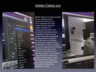 Adobe Calson pro
Adobe Calson pro may be suited
for our opening scene
because the font as you
can is separate from one
another but the serif font
makes it look as it is
nearly touching which can
connote the narrative as the
characters of the man and
woman have been separated
but the woman is reaching
out to the man by haunting
him through unnatural events.
Furthermore is may be suitable
for our film because the font flows
well onto each letter which
links to our narrative as our
film flows well too. Also overall
i think this font is simple but
effective as it is easy to read
but the serif font makes the
font look sophisticated which
links with out secondary
audience of niche.
 