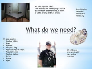 An interrogation room. 
This will require redesigning a police 
station room and therefore, a room, 
a table, a lamp and two chairs. 
Four handfuls 
of British 
money are 
necessary. 
We will need 
one, preferably 
two, police 
uniforms. 
We also require: 
• A police folder. 
• A pen 
• A phone 
• Two girl’s bag 
• Approximately 7 actors. 
• A council house 
• A police Station 
• A shop 
• A park 
• A pub 
 
