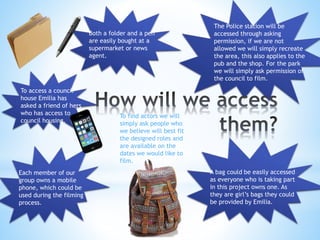 Both a folder and a pen 
are easily bought at a 
supermarket or news 
agent. 
Each member of our 
group owns a mobile 
phone, which could be 
used during the filming 
process. 
The Police station will be 
accessed through asking 
permission, if we are not 
allowed we will simply recreate 
the area, this also applies to the 
pub and the shop. For the park 
we will simply ask permission of 
the council to film. 
A bag could be easily accessed 
as everyone who is taking part 
in this project owns one. As 
they are girl’s bags they could 
be provided by Emilia. 
To access a council 
house Emilia has 
asked a friend of hers 
who has access to 
council housing. 
To find actors we will 
simply ask people who 
we believe will best fit 
the designed roles and 
are available on the 
dates we would like to 
film. 
 