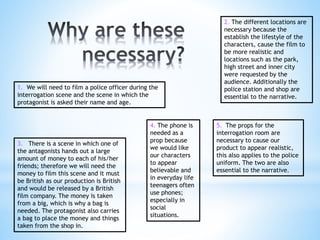 1. We will need to film a police officer during the 
interrogation scene and the scene in which the 
protagonist is asked their name and age. 
3. There is a scene in which one of 
the antagonists hands out a large 
amount of money to each of his/her 
friends; therefore we will need the 
money to film this scene and it must 
be British as our production is British 
and would be released by a British 
film company. The money is taken 
from a big, which is why a bag is 
needed. The protagonist also carries 
a bag to place the money and things 
taken from the shop in. 
2. The different locations are 
necessary because the 
establish the lifestyle of the 
characters, cause the film to 
be more realistic and 
locations such as the park, 
high street and inner city 
were requested by the 
audience. Additionally the 
police station and shop are 
essential to the narrative. 
5. The props for the 
interrogation room are 
necessary to cause our 
product to appear realistic, 
this also applies to the police 
uniform. The two are also 
essential to the narrative. 
4. The phone is 
needed as a 
prop because 
we would like 
our characters 
to appear 
believable and 
in everyday life 
teenagers often 
use phones; 
especially in 
social 
situations. 
