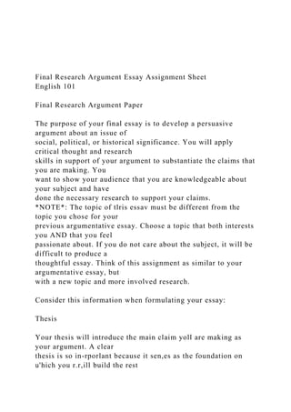 Final Research Argument Essay Assignment Sheet
English 101
Final Research Argument Paper
The purpose of your final essay is to develop a persuasive
argument about an issue of
social, political, or historical significance. You will apply
critical thought and research
skills in support of your argument to substantiate the claims that
you are making. You
want to show your audience that you are knowledgeable about
your subject and have
done the necessary research to support your claims.
*NOTE*: The topic of tlris essav must be different from the
topic you chose for your
previous argumentative essay. Choose a topic that both interests
you AND that you feel
passionate about. If you do not care about the subject, it will be
difficult to produce a
thoughtful essay. Think of this assignment as similar to your
argumentative essay, but
with a new topic and more involved research.
Consider this information when formulating your essay:
Thesis
Your thesis will introduce the main claim yoll are making as
your argument. A clear
thesis is so in-rporlant because it sen,es as the foundation on
u'hich you r.r,ill build the rest
 