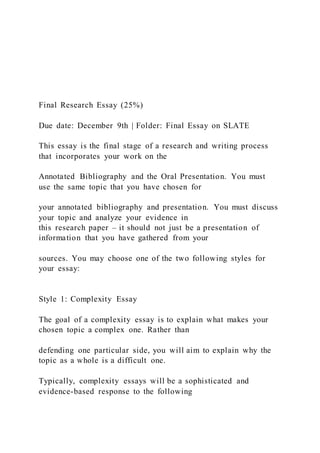 Final Research Essay (25%)
Due date: December 9th | Folder: Final Essay on SLATE
This essay is the final stage of a research and writing process
that incorporates your work on the
Annotated Bibliography and the Oral Presentation. You must
use the same topic that you have chosen for
your annotated bibliography and presentation. You must discuss
your topic and analyze your evidence in
this research paper – it should not just be a presentation of
information that you have gathered from your
sources. You may choose one of the two following styles for
your essay:
Style 1: Complexity Essay
The goal of a complexity essay is to explain what makes your
chosen topic a complex one. Rather than
defending one particular side, you will aim to explain why the
topic as a whole is a difficult one.
Typically, complexity essays will be a sophisticated and
evidence-based response to the following
 