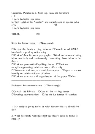 Grammar, Punctuation, Spelling, Sentence Structure
/10
1 mark deducted per error
In-Text Citation for “quotes” and paraphrases in proper APA
style /15
1 mark deducted per error
TOTAL: /60
Steps for Improvement (If Necessary):
☐Review the thesis writing process ☐Consult an APA/MLA
handbook regarding referencing
☐Work of flow between paragraphs ☐Work on communicating
ideas concisely and continuously connecting those ideas to the
thesis
☐Work on grammatical/spelling issues ☐Work on
using/incorporating evidence more effectively
☐Discussion and analysis need development ☐Paper relies too
heavily on evidence/ideas of others
☐Work on structure and organization of the paper ☐Other:
_____________________________________
Professor Recommendations (If Necessary):
☐Consult the Library ☐Consult the writing center
☐Tutoring recommended ☐See me for further discussion
1. My essay is going focus on why post-secondary should be
free.
2. What positivity will free post-secondary options bring to
people?
 