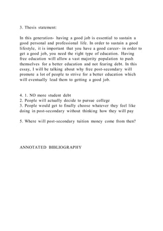 3. Thesis statement:
In this generation- having a good job is essential to sustain a
good personal and professional life. In order to sustain a good
lifestyle, it is important that you have a good career- in order to
get a good job, you need the right type of education. Having
free education will allow a vast majority population to push
themselves for a better education and not fearing debt. In this
essay, I will be talking about why free post-secondary will
promote a lot of people to strive for a better education which
will eventually lead them to getting a good job.
4. 1. NO more student debt
2. People will actually decide to pursue college
3. People would get to finally choose whatever they feel like
doing in post-secondary without thinking how they will pay
5. Where will post-secondary tuition money come from then?
ANNOTATED BIBLIOGRAPHY
 