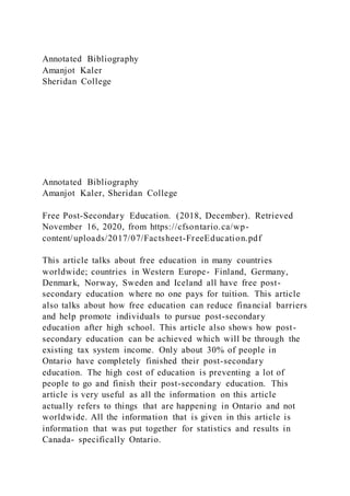 Annotated Bibliography
Amanjot Kaler
Sheridan College
Annotated Bibliography
Amanjot Kaler, Sheridan College
Free Post-Secondary Education. (2018, December). Retrieved
November 16, 2020, from https://cfsontario.ca/wp-
content/uploads/2017/07/Factsheet-FreeEducation.pdf
This article talks about free education in many countries
worldwide; countries in Western Europe- Finland, Germany,
Denmark, Norway, Sweden and Iceland all have free post-
secondary education where no one pays for tuition. This article
also talks about how free education can reduce financial barriers
and help promote individuals to pursue post-secondary
education after high school. This article also shows how post-
secondary education can be achieved which will be through the
existing tax system income. Only about 30% of people in
Ontario have completely finished their post-secondary
education. The high cost of education is preventing a lot of
people to go and finish their post-secondary education. This
article is very useful as all the information on this article
actually refers to things that are happening in Ontario and not
worldwide. All the information that is given in this article is
information that was put together for statistics and results in
Canada- specifically Ontario.
 