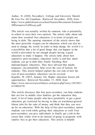 Author, N. (2020, November). College and University Should
Be Free For All Canadians. Retrieved November, 2020, from
https://www.publicboard.ca/school/beaton/Documents/Emmas%
20Persuasive%20Essay.pdf
This article was actually written by someone who is potentially
in school to raise their own opinion. The article talks about and
states how essential free education is in terms of people not
being in debt. The opening statement of the article shows that
the most powerful weapon can be education which can also be
used to change the world. In order to help change the world it is
a possibility that a lot of good things that can happen in the
world is prevented by not enough people having a good
education to make it happen. The article talks about how
expensive post-secondary education really is and how much
students can go to debt after finally finishing their
diploma/degree education. They have advised that maybe
taxpayers can potentially help cover the cost of tuitions for
students. This article helped explain the con side of how the
cost of post-secondary education can be covered.
Kigotho, W. (2015, January 16). Higher education boosts job
opportunities. Retrieved November 17, 2020, from
https://www.universityworldnews.com/post.php?story=2015011
6110024170
This article discusses that free post-secondary can help students
that are low to middle class families get the education they
need. A lot of times people who have potentially to get a good
education get restricted by having to take on warehouse/general
labour jobs for the sake of money and think that they can save
up for an education. With the help of free post-secondary option
students can work while getting their education as well. Free
post-secondary can give individuals to finally get a job in the
career they really wish to do instead of going to programs with
smaller fees to get their education. This article is helpful
 