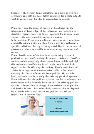 because it shows how doing something as simple as free post-
secondary can help promote better education for people who do
wish to go to school but due to circumstances cannot.
Pluto interlinks the issue of Justice with a design for the
integration of knowledge of the individual and society while
Aristotle regards Justice as being important for in some sense
Justice is the most complete among the virtues.
In his opinion, Plato views political Justice as easy to achieve
especially within a city and then from which it is reflected a
specific individual thereby creating a stability in the method of
governance which is possible to achieve using education and
reason.
Pluto classification of society is in layers using layers of
professions to classify society. In contrast, Aristotle classifies
society mainly using only three layers lower middle and high
this Aristotle classification based on the wealth with little
regard on the ills affecting the society. Plato's main idea and
+drive is to implement transformative politics that aim at
ensuring that he transforms the local politics. On the other
hand, Aristotle aim is to study the existing political systems.
Plato believes that the political systems can be transformed and
made better while Aristotle believes this the existing political
systems is impossible to change. Plato opinion about politics
and Justice is that it has to be ideal; however, this is disputed
by Aristotle who views Justice and politics as real and
impossible to become ideal.
 