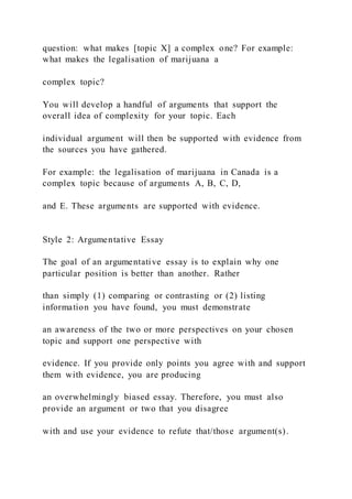 question: what makes [topic X] a complex one? For example:
what makes the legalisation of marijuana a
complex topic?
You will develop a handful of arguments that support the
overall idea of complexity for your topic. Each
individual argument will then be supported with evidence from
the sources you have gathered.
For example: the legalisation of marijuana in Canada is a
complex topic because of arguments A, B, C, D,
and E. These arguments are supported with evidence.
Style 2: Argumentative Essay
The goal of an argumentative essay is to explain why one
particular position is better than another. Rather
than simply (1) comparing or contrasting or (2) listing
information you have found, you must demonstrate
an awareness of the two or more perspectives on your chosen
topic and support one perspective with
evidence. If you provide only points you agree with and support
them with evidence, you are producing
an overwhelmingly biased essay. Therefore, you must also
provide an argument or two that you disagree
with and use your evidence to refute that/those argument(s).
 