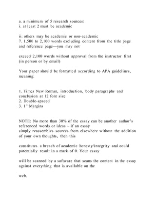 a. a minimum of 5 research sources:
i. at least 2 must be academic
ii. others may be academic or non-academic
7. 1,500 to 2,100 words excluding content from the title page
and reference page—you may not
exceed 2,100 words without approval from the instructor first
(in person or by email)
Your paper should be formatted according to APA guidelines,
meaning:
1. Times New Roman, introduction, body paragraphs and
conclusion at 12 font size
2. Double-spaced
3. 1” Margins
NOTE: No more than 30% of the essay can be another author’s
referenced words or ideas – if an essay
simply reassembles sources from elsewhere without the addition
of your own thoughts, then this
constitutes a breach of academic honesty/integrity and could
potentially result in a mark of 0. Your essay
will be scanned by a software that scans the content in the essay
against everything that is available on the
web.
 