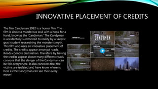 INNOVATIVE PLACEMENT OF CREDITS
The film Candyman 1992 is a horror film. The
film is about a murderous soul with a hook for a
hand, know as the ‘Candyman.’ The Candyman
is accidentally summoned to reality by a skeptic
grad student researching the monster's myth.
This film also uses an innovative placement of
credits. The credits appear amongst roads.
Roads connote destination. Therefore by having
the credits appear above many different roads
connote that the danger of the Candyman can
be felt everywhere. It also connotes that the
victims are isolated and have know where to
hide as the Candyman can see their every
move!
 